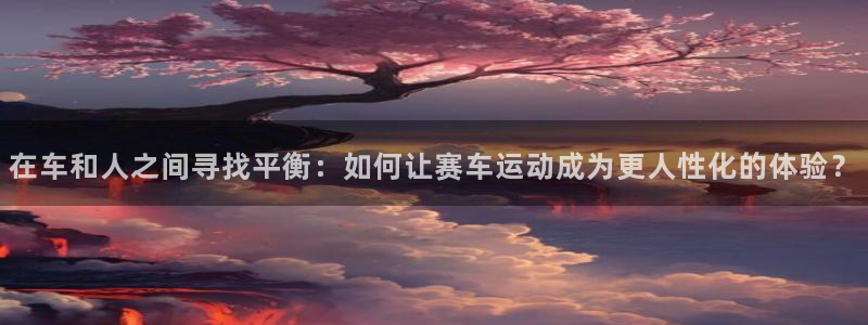 壹号商城app下载：在车和人之间寻找平衡：如何让赛车运动成为